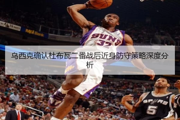 乌西克确认杜布瓦二番战后近身防守策略深度分析